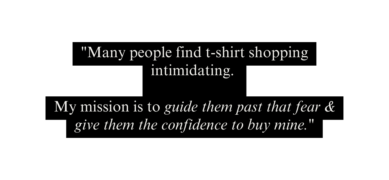 Many people find t shirt shopping intimidating My mission is to guide them past that fear give them the confidence to buy mine